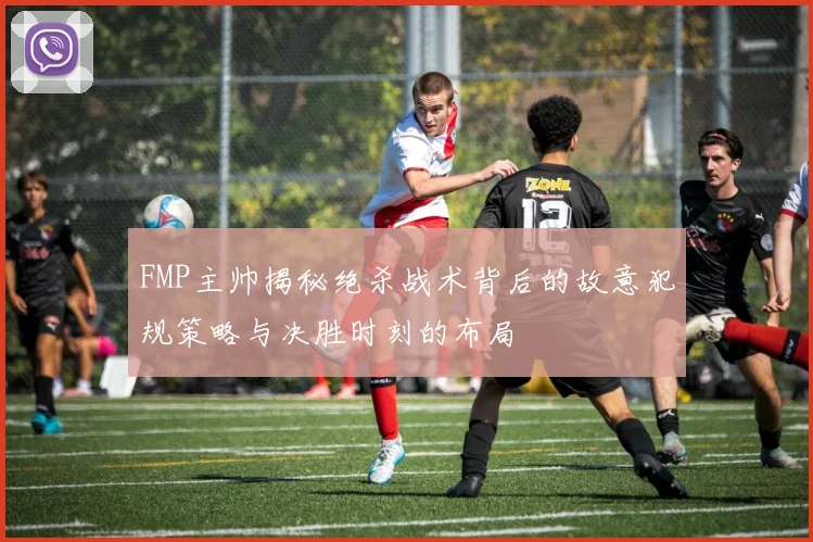 FMP主帅揭秘绝杀战术背后的故意犯规策略与决胜时刻的布局