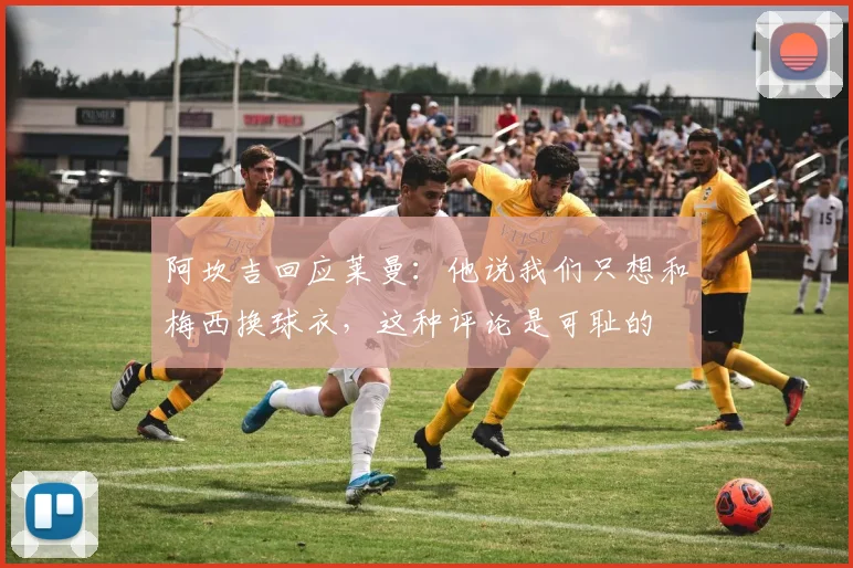 阿坎吉回应莱曼：他说我们只想和梅西换球衣，这种评论是可耻的