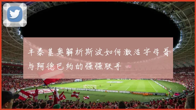 丰泰基奥解析斯波如何激活字母哥与阿德巴约的强强联手