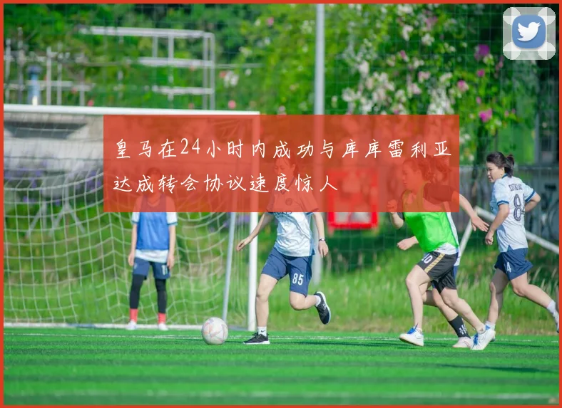 皇马在24小时内成功与库库雷利亚达成转会协议速度惊人