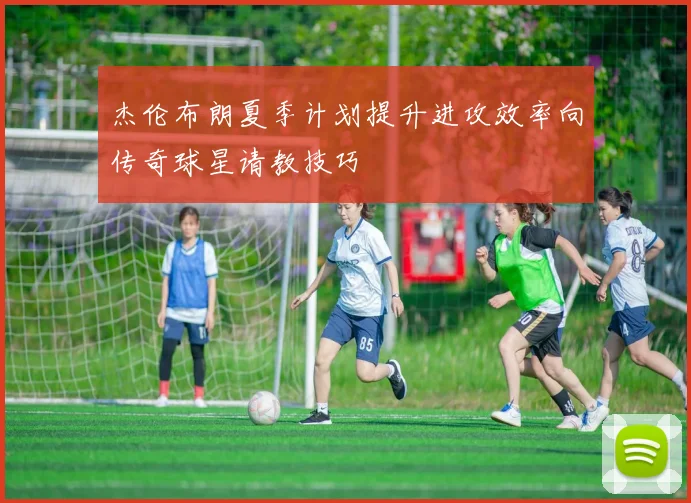 杰伦布朗夏季计划提升进攻效率向传奇球星请教技巧