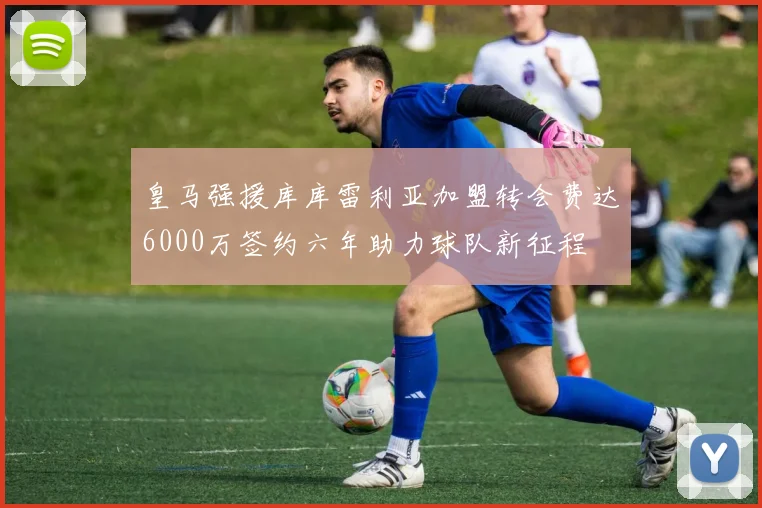 皇马强援库库雷利亚加盟转会费达6000万签约六年助力球队新征程