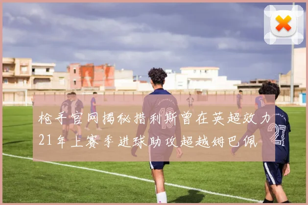 枪手官网揭秘措利斯曾在英超效力21年上赛季进球助攻超越姆巴佩