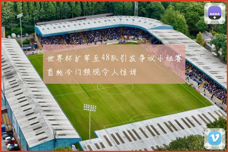 世界杯扩军至48队引发争议小组赛首轮冷门频现令人惊讶