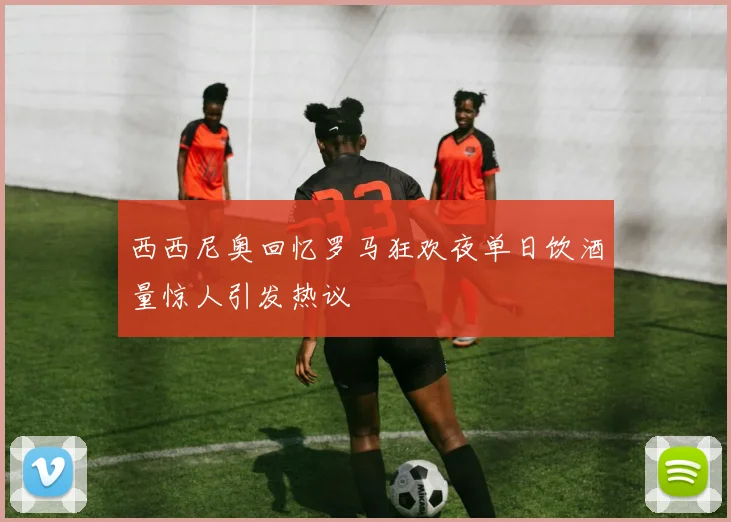 西西尼奥回忆罗马狂欢夜单日饮酒量惊人引发热议