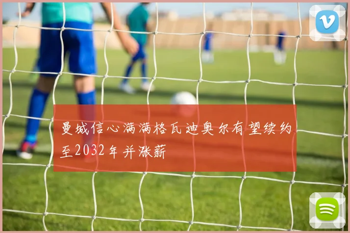 曼城信心满满格瓦迪奥尔有望续约至2032年并涨薪