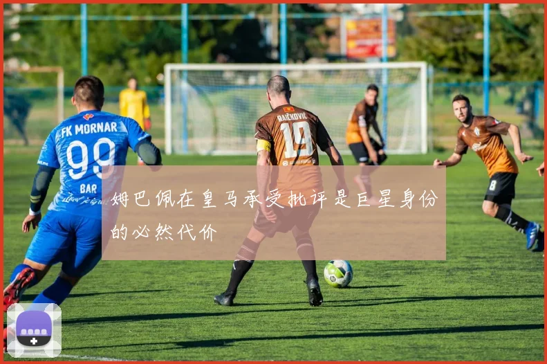 姆巴佩在皇马承受批评是巨星身份的必然代价