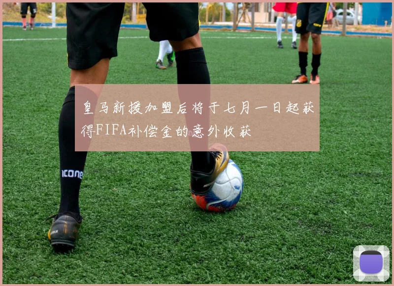 皇马新援加盟后将于七月一日起获得FIFA补偿金的意外收获