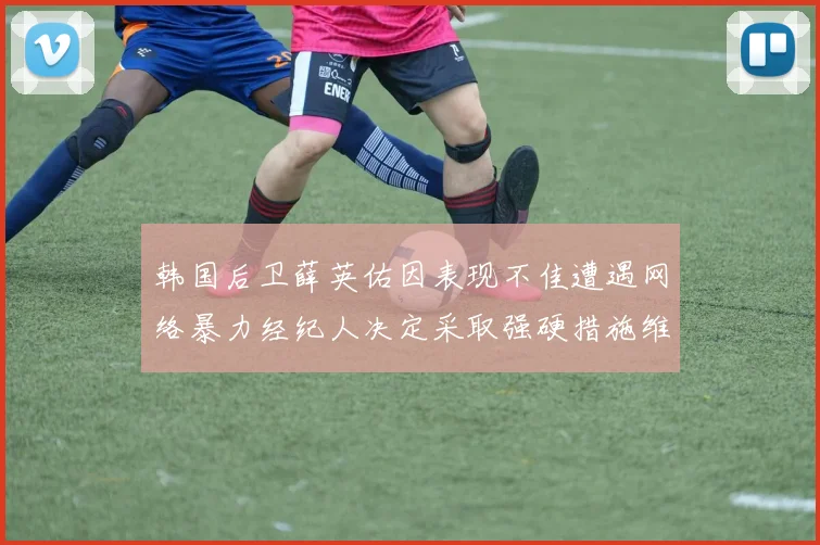 韩国后卫薛英佑因表现不佳遭遇网络暴力经纪人决定采取强硬措施维护权益