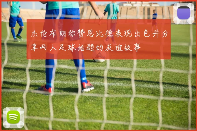 杰伦布朗称赞恩比德表现出色并分享两人足球话题的友谊故事