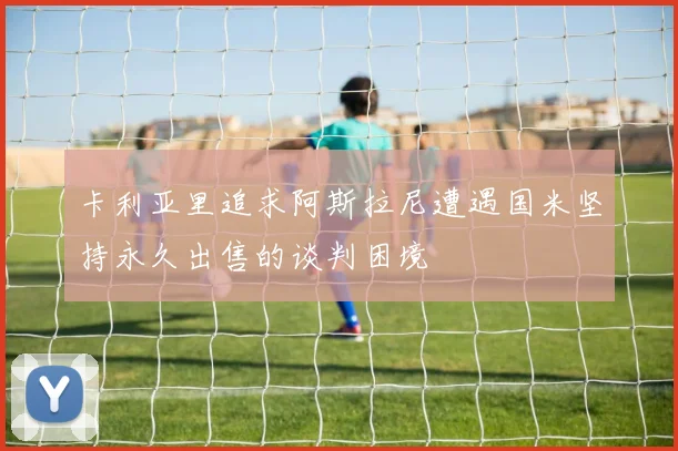 卡利亚里追求阿斯拉尼遭遇国米坚持永久出售的谈判困境