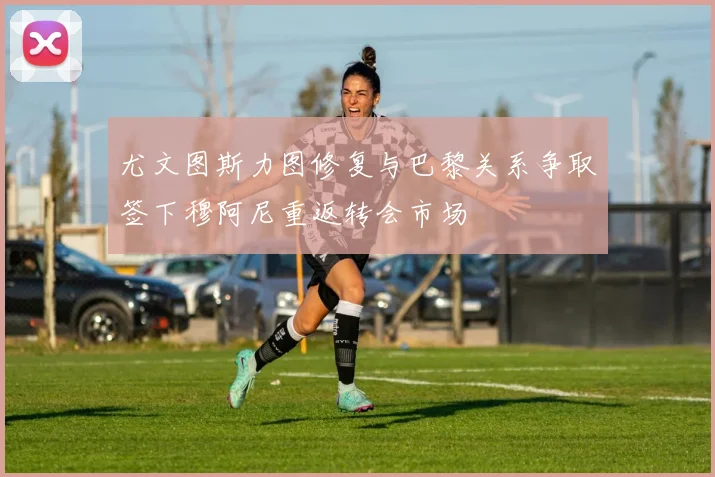 尤文图斯力图修复与巴黎关系争取签下穆阿尼重返转会市场