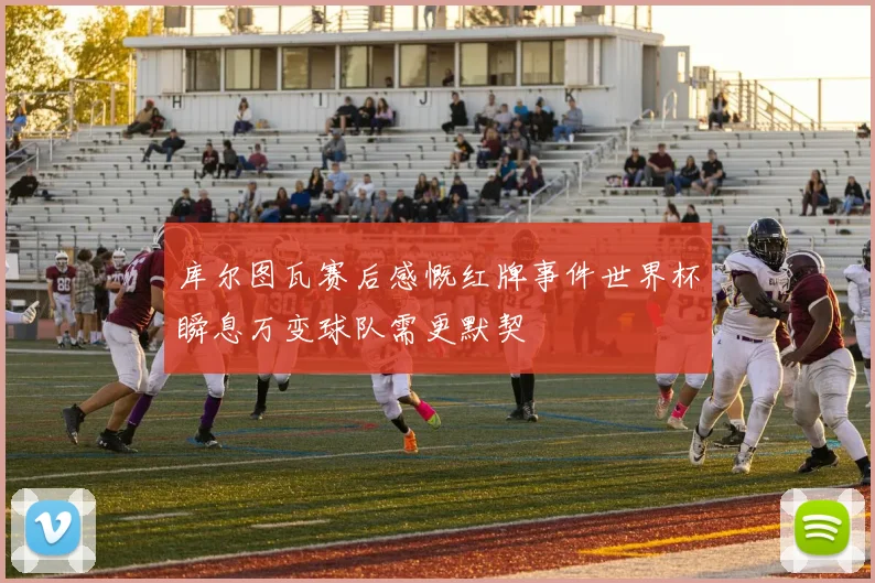 库尔图瓦赛后感慨红牌事件世界杯瞬息万变球队需更默契