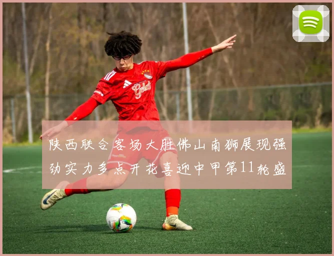 陕西联合客场大胜佛山南狮展现强劲实力多点开花喜迎中甲第11轮盛宴