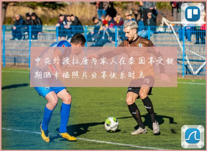 申花外援拉唐与家人在泰国享受假期晒幸福照片分享快乐时光
