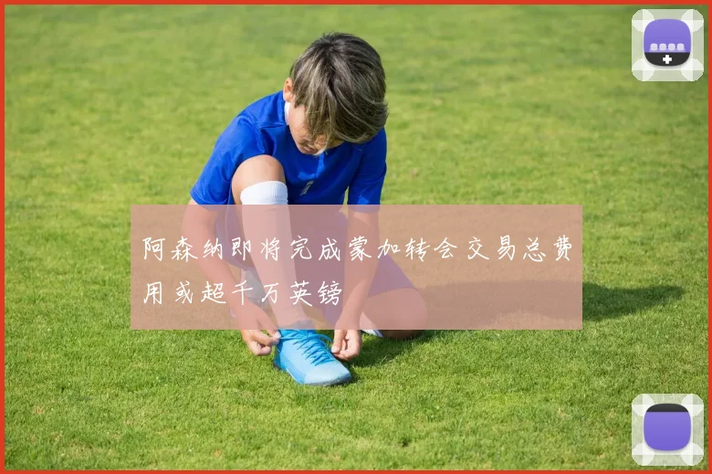 阿森纳即将完成蒙加转会交易总费用或超千万英镑