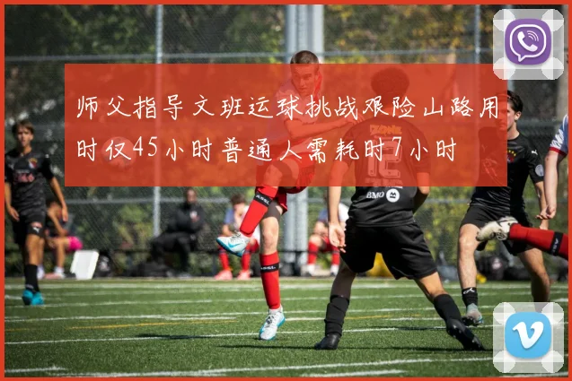 师父指导文班运球挑战艰险山路用时仅45小时普通人需耗时7小时