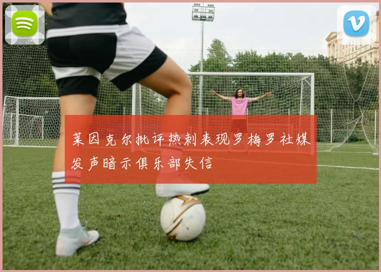莱因克尔批评热刺表现罗梅罗社媒发声暗示俱乐部失信