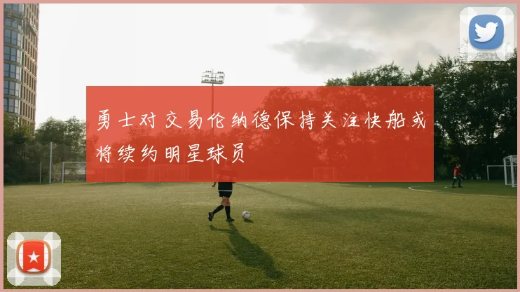 勇士对交易伦纳德保持关注快船或将续约明星球员