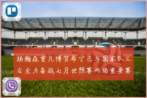 杨瀚森曾凡博贺希宁已与国家队汇合全力备战七月世预赛两场重要赛事