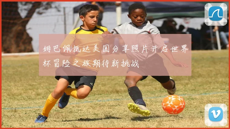 姆巴佩抵达美国分享照片开启世界杯冒险之旅期待新挑战
