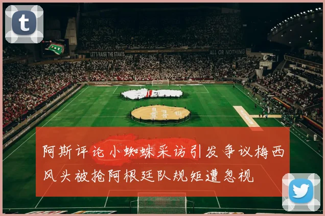 阿斯评论小蜘蛛采访引发争议梅西风头被抢阿根廷队规矩遭忽视