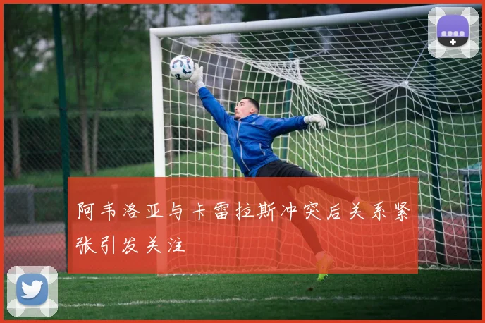 阿韦洛亚与卡雷拉斯冲突后关系紧张引发关注