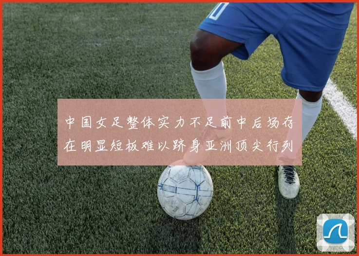 中国女足整体实力不足前中后场存在明显短板难以跻身亚洲顶尖行列