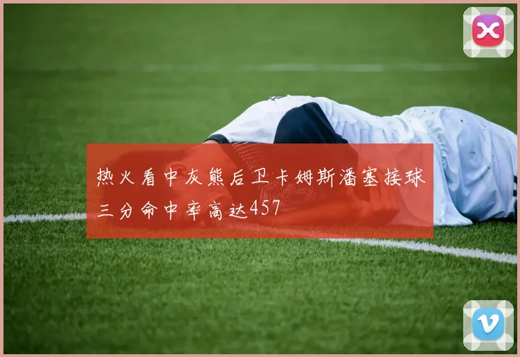 热火看中灰熊后卫卡姆斯潘塞接球三分命中率高达457