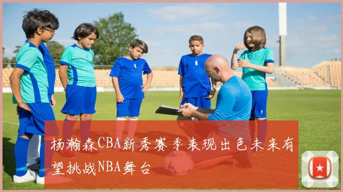 杨瀚森CBA新秀赛季表现出色未来有望挑战NBA舞台