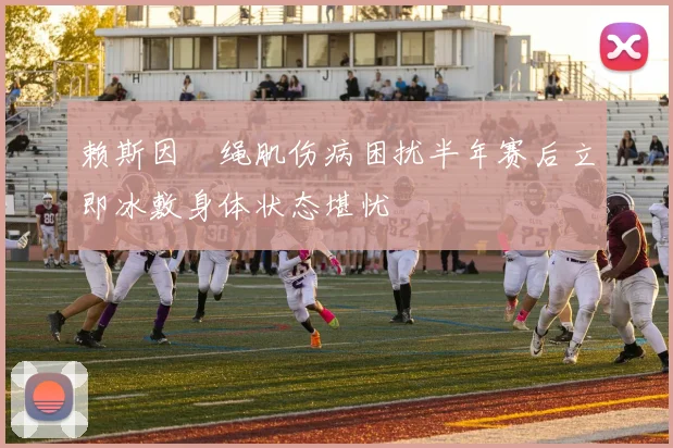 赖斯因腘绳肌伤病困扰半年赛后立即冰敷身体状态堪忧